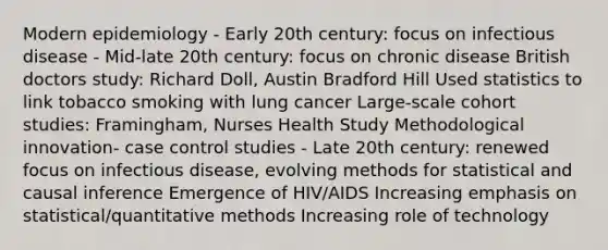 Modern epidemiology - Early 20th century: focus on infectious disease - Mid-late 20th century: focus on chronic disease British doctors study: Richard Doll, Austin Bradford Hill Used statistics to link tobacco smoking with lung cancer Large-scale cohort studies: Framingham, Nurses Health Study Methodological innovation- case control studies - Late 20th century: renewed focus on infectious disease, evolving methods for statistical and causal inference Emergence of HIV/AIDS Increasing emphasis on statistical/quantitative methods Increasing role of technology