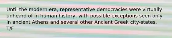 Until the modern era, representative democracies were virtually unheard of in human history, with possible exceptions seen only in ancient Athens and several other Ancient Greek city-states. T/F