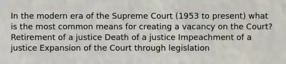 In the modern era of the Supreme Court (1953 to present) what is the most common means for creating a vacancy on the Court? Retirement of a justice Death of a justice Impeachment of a justice Expansion of the Court through legislation