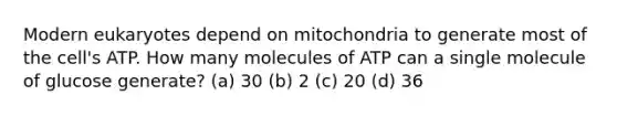 Modern eukaryotes depend on mitochondria to generate most of the cell's ATP. How many molecules of ATP can a single molecule of glucose generate? (a) 30 (b) 2 (c) 20 (d) 36