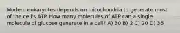 Modern eukaryotes depends on mitochondria to generate most of the cell's ATP. How many molecules of ATP can a single molecule of glucose generate in a cell? A) 30 B) 2 C) 20 D) 36