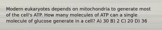 Modern eukaryotes depends on mitochondria to generate most of the cell's ATP. How many molecules of ATP can a single molecule of glucose generate in a cell? A) 30 B) 2 C) 20 D) 36