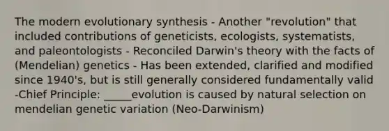 The modern evolutionary synthesis - Another "revolution" that included contributions of geneticists, ecologists, systematists, and paleontologists - Reconciled Darwin's theory with the facts of (Mendelian) genetics - Has been extended, clarified and modified since 1940's, but is still generally considered fundamentally valid -Chief Principle: _____evolution is caused by natural selection on mendelian genetic variation (Neo-Darwinism)