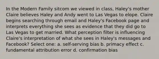 In the Modern Family sitcom we viewed in class, Haley's mother Claire believes Haley and Andy went to Las Vegas to elope. Claire begins searching through email and Haley's Facebook page and interprets everything she sees as evidence that they did go to Las Vegas to get married. What perception filter is influencing Claire's interpretation of what she sees in Haley's messages and Facebook? Select one: a. self-serving bias b. primacy effect c. fundamental attribution error d. confirmation bias