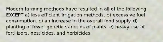 Modern farming methods have resulted in all of the following EXCEPT a) less efficient irrigation methods. b) excessive fuel consumption. c) an increase in the overall food supply. d) planting of fewer genetic varieties of plants. e) heavy use of fertilizers, pesticides, and herbicides.