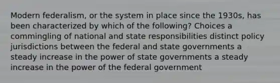 Modern federalism, or the system in place since the 1930s, has been characterized by which of the following? Choices a commingling of national and state responsibilities distinct policy jurisdictions between the federal and state governments a steady increase in the power of state governments a steady increase in the power of the federal government