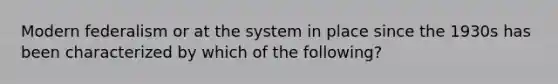 Modern federalism or at the system in place since the 1930s has been characterized by which of the following?