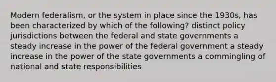 Modern federalism, or the system in place since the 1930s, has been characterized by which of the following? distinct policy jurisdictions between the federal and state governments a steady increase in the power of the federal government a steady increase in the power of the state governments a commingling of national and state responsibilities