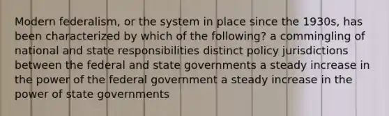 Modern federalism, or the system in place since the 1930s, has been characterized by which of the following? a commingling of national and state responsibilities distinct policy jurisdictions between the federal and state governments a steady increase in the power of the federal government a steady increase in the power of state governments