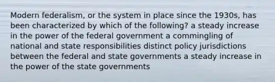 Modern federalism, or the system in place since the 1930s, has been characterized by which of the following? a steady increase in the power of the federal government a commingling of national and state responsibilities distinct policy jurisdictions between the federal and state governments a steady increase in the power of the state governments