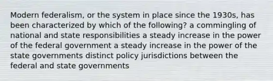 Modern federalism, or the system in place since the 1930s, has been characterized by which of the following? a commingling of national and state responsibilities a steady increase in the power of the federal government a steady increase in the power of the state governments distinct policy jurisdictions between the federal and state governments