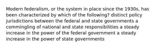 Modern federalism, or the system in place since the 1930s, has been characterized by which of the following? distinct policy jurisdictions between the federal and state governments a commingling of national and state responsibilities a steady increase in the power of the federal government a steady increase in the power of state governments