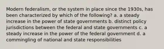 Modern federalism, or the system in place since the 1930s, has been characterized by which of the following? a. a steady increase in the power of state governments b. distinct policy jurisdictions between the federal and state governments c. a steady increase in the power of the federal government d. a commingling of national and state responsibilities