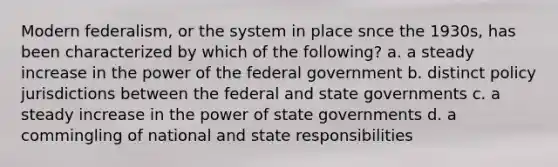 Modern federalism, or the system in place snce the 1930s, has been characterized by which of the following? a. a steady increase in the power of the federal government b. distinct policy jurisdictions between the federal and state governments c. a steady increase in the power of state governments d. a commingling of national and state responsibilities