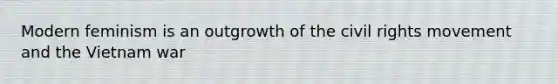 Modern feminism is an outgrowth of the civil rights movement and the Vietnam war