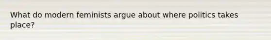 What do modern feminists argue about where politics takes place?