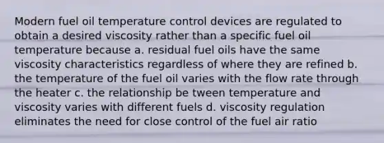 Modern fuel oil temperature control devices are regulated to obtain a desired viscosity rather than a specific fuel oil temperature because a. residual fuel oils have the same viscosity characteristics regardless of where they are refined b. the temperature of the fuel oil varies with the flow rate through the heater c. the relationship be tween temperature and viscosity varies with different fuels d. viscosity regulation eliminates the need for close control of the fuel air ratio