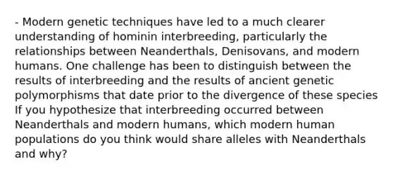 - Modern genetic techniques have led to a much clearer understanding of hominin interbreeding, particularly the relationships between Neanderthals, Denisovans, and modern humans. One challenge has been to distinguish between the results of interbreeding and the results of ancient genetic polymorphisms that date prior to the divergence of these species If you hypothesize that interbreeding occurred between Neanderthals and modern humans, which modern human populations do you think would share alleles with Neanderthals and why?