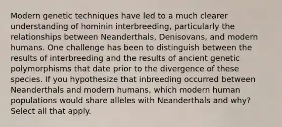 Modern genetic techniques have led to a much clearer understanding of hominin interbreeding, particularly the relationships between Neanderthals, Denisovans, and modern humans. One challenge has been to distinguish between the results of interbreeding and the results of ancient genetic polymorphisms that date prior to the divergence of these species. If you hypothesize that inbreeding occurred between Neanderthals and modern humans, which modern human populations would share alleles with Neanderthals and why? Select all that apply.