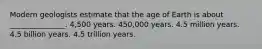 Modern geologists estimate that the age of Earth is about _______________. 4,500 years. 450,000 years. 4.5 million years. 4.5 billion years. 4.5 trillion years.