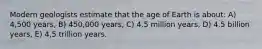 Modern geologists estimate that the age of Earth is about: A) 4,500 years, B) 450,000 years, C) 4.5 million years, D) 4.5 billion years, E) 4,5 trillion years.