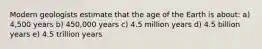 Modern geologists estimate that the age of the Earth is about: a) 4,500 years b) 450,000 years c) 4.5 million years d) 4.5 billion years e) 4.5 trillion years