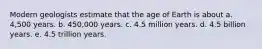 Modern geologists estimate that the age of Earth is about a. 4,500 years. b. 450,000 years. c. 4.5 million years. d. 4.5 billion years. e. 4.5 trillion years.