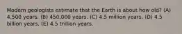 Modern geologists estimate that the Earth is about how old? (A) 4,500 years. (B) 450,000 years. (C) 4.5 million years. (D) 4.5 billion years. (E) 4.5 trillion years.