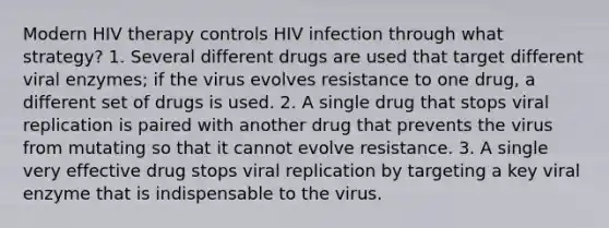 Modern HIV therapy controls HIV infection through what strategy? 1. Several different drugs are used that target different viral enzymes; if the virus evolves resistance to one drug, a different set of drugs is used. 2. A single drug that stops viral replication is paired with another drug that prevents the virus from mutating so that it cannot evolve resistance. 3. A single very effective drug stops viral replication by targeting a key viral enzyme that is indispensable to the virus.