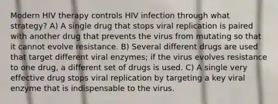 Modern HIV therapy controls HIV infection through what strategy? A) A single drug that stops viral replication is paired with another drug that prevents the virus from mutating so that it cannot evolve resistance. B) Several different drugs are used that target different viral enzymes; if the virus evolves resistance to one drug, a different set of drugs is used. C) A single very effective drug stops viral replication by targeting a key viral enzyme that is indispensable to the virus.