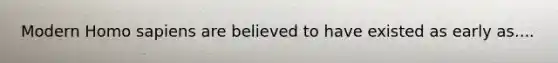 Modern Homo sapiens are believed to have existed as early as....