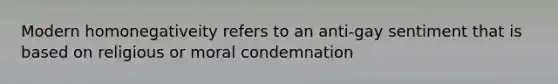 Modern homonegativeity refers to an anti-gay sentiment that is based on religious or moral condemnation