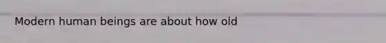 Modern human beings are about how old