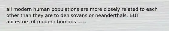 all modern human populations are more closely related to each other than they are to denisovans or neanderthals. BUT ancestors of modern humans -----