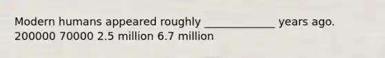 Modern humans appeared roughly _____________ years ago. 200000 70000 2.5 million 6.7 million