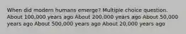 When did modern humans emerge? Multiple choice question. About 100,000 years ago About 200,000 years ago About 50,000 years ago About 500,000 years ago About 20,000 years ago