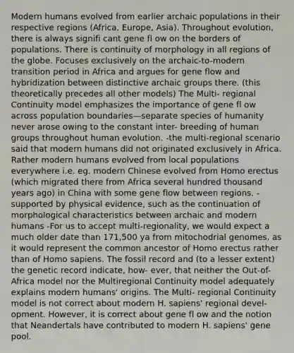 Modern humans evolved from earlier archaic populations in their respective regions (Africa, Europe, Asia). Throughout evolution, there is always signifi cant gene fl ow on the borders of populations. There is continuity of morphology in all regions of the globe. Focuses exclusively on the archaic-to-modern transition period in Africa and argues for gene flow and hybridization between distinctive archaic groups there. (this theoretically precedes all other models) The Multi- regional Continuity model emphasizes the importance of gene fl ow across population boundaries—separate species of humanity never arose owing to the constant inter- breeding of human groups throughout human evolution. -the multi-regional scenario said that modern humans did not originated exclusively in Africa. Rather modern humans evolved from local populations everywhere i.e. eg. modern Chinese evolved from <a href='https://www.questionai.com/knowledge/kI1ONx7LAC-homo-erectus' class='anchor-knowledge'>homo erectus</a> (which migrated there from Africa several hundred thousand years ago) in China with some gene flow between regions. -supported by physical evidence, such as the continuation of morphological characteristics between archaic and modern humans -For us to accept multi-regionality, we would expect a much older date than 171,500 ya from mitochodrial genomes, as it would represent the common ancestor of Homo erectus rather than of <a href='https://www.questionai.com/knowledge/k9aqcXDhxN-homo-sapiens' class='anchor-knowledge'>homo sapiens</a>. The fossil record and (to a lesser extent) the genetic record indicate, how- ever, that neither the Out-of-Africa model nor the Multiregional Continuity model adequately explains modern humans' origins. The Multi- regional Continuity model is not correct about modern H. sapiens' regional devel- opment. However, it is correct about gene fl ow and the notion that Neandertals have contributed to modern H. sapiens' gene pool.