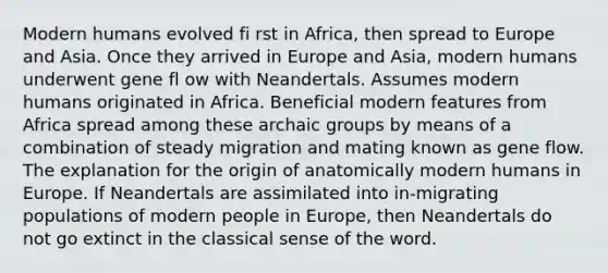 Modern humans evolved fi rst in Africa, then spread to Europe and Asia. Once they arrived in Europe and Asia, modern humans underwent gene fl ow with Neandertals. Assumes modern humans originated in Africa. Beneficial modern features from Africa spread among these archaic groups by means of a combination of steady migration and mating known as gene flow. The explanation for the origin of anatomically modern humans in Europe. If Neandertals are assimilated into in-migrating populations of modern people in Europe, then Neandertals do not go extinct in the classical sense of the word.