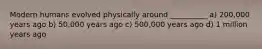 Modern humans evolved physically around __________ a) 200,000 years ago b) 50,000 years ago c) 500,000 years ago d) 1 million years ago