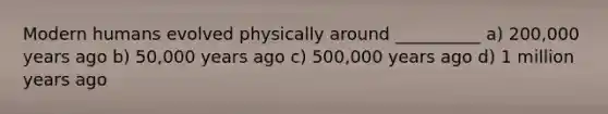 Modern humans evolved physically around __________ a) 200,000 years ago b) 50,000 years ago c) 500,000 years ago d) 1 million years ago