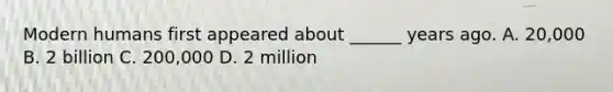 Modern humans first appeared about ______ years ago. A. 20,000 B. 2 billion C. 200,000 D. 2 million