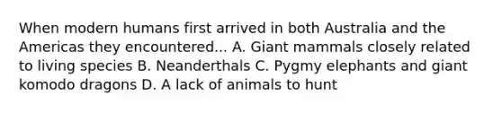 When modern humans first arrived in both Australia and the Americas they encountered... A. Giant mammals closely related to living species B. Neanderthals C. Pygmy elephants and giant komodo dragons D. A lack of animals to hunt