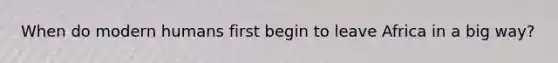 When do modern humans first begin to leave Africa in a big way?