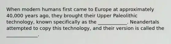 When modern humans first came to Europe at approximately 40,000 years ago, they brought their Upper Paleolithic technology, known specifically as the ____________. Neandertals attempted to copy this technology, and their version is called the _____________.