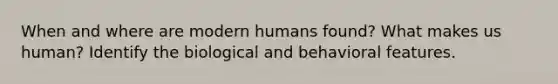 When and where are modern humans found? What makes us human? Identify the biological and behavioral features.