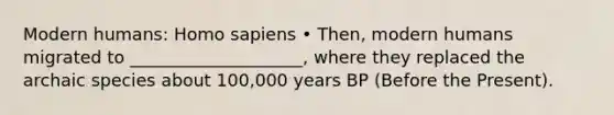 Modern humans: Homo sapiens • Then, modern humans migrated to ____________________, where they replaced the archaic species about 100,000 years BP (Before the Present).