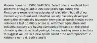 Modern humans (HOMO SAPIENS): Select one: a. evolved from ancestral lineages about 200,000 years ago during the Pleistocene experiencing episodes of glaciation, but all of our modern agricultural and industrial society has only developed during the climatically favorable inter-glacial epoch known as the Holocene ( last 10,000 y or so). b. with their agriculture and industrial society are having cumulative impacts on the global climate system that rival geologic forces, leading some scientists to suggest we live in a new epoch called "The Anthropocene". c. Neither a nor b d. Both a and b