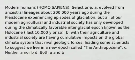 Modern humans (HOMO SAPIENS): Select one: a. evolved from ancestral lineages about 200,000 years ago during the Pleistocene experiencing episodes of glaciation, but all of our modern agricultural and industrial society has only developed during the climatically favorable inter-glacial epoch known as the Holocene ( last 10,000 y or so). b. with their agriculture and industrial society are having cumulative impacts on the global <a href='https://www.questionai.com/knowledge/kruhMKKvkt-climate-system' class='anchor-knowledge'>climate system</a> that rival geologic forces, leading some scientists to suggest we live in a new epoch called "The Anthropocene". c. Neither a nor b d. Both a and b