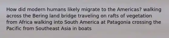 How did modern humans likely migrate to the Americas? walking across the Bering land bridge traveling on rafts of vegetation from Africa walking into South America at Patagonia crossing the Pacific from Southeast Asia in boats