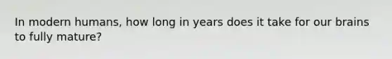 In modern humans, how long in years does it take for our brains to fully mature?